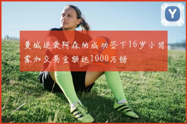 曼城逆袭阿森纳成功签下16岁小将蒙加交易金额达1000万镑