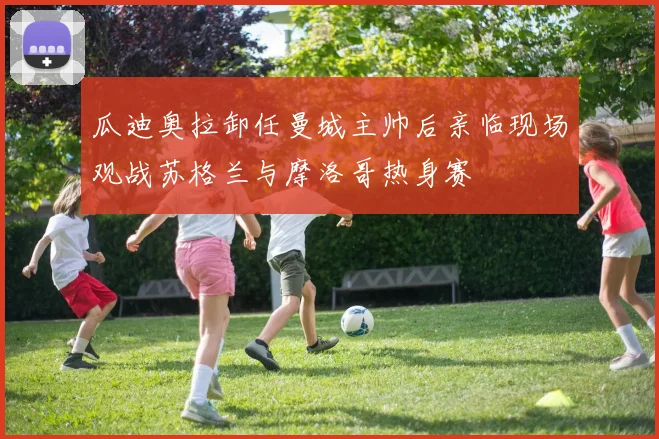 瓜迪奥拉卸任曼城主帅后亲临现场观战苏格兰与摩洛哥热身赛