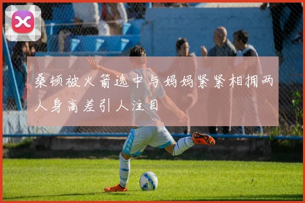 桑顿被火箭选中与妈妈紧紧相拥两人身高差引人注目