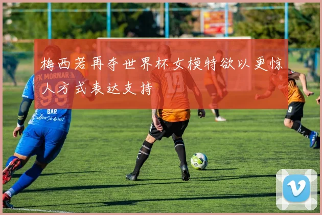 梅西若再夺世界杯女模特欲以更惊人方式表达支持