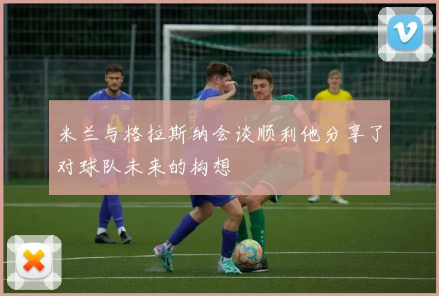 米兰与格拉斯纳会谈顺利他分享了对球队未来的构想