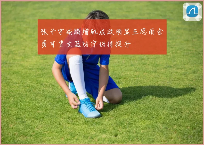 张子宇减脂增肌成效明显王思雨余勇可贾女篮防守仍待提升