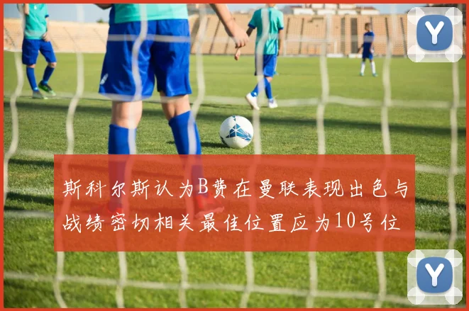 斯科尔斯认为B费在曼联表现出色与战绩密切相关最佳位置应为10号位