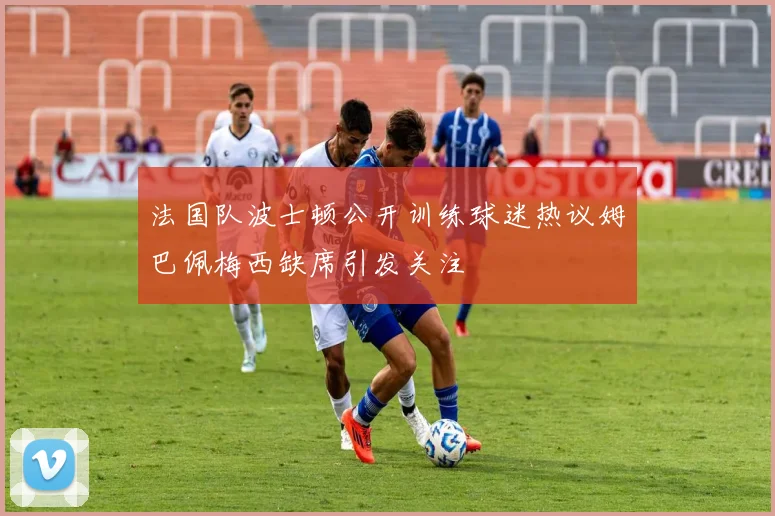 法国队波士顿公开训练球迷热议姆巴佩梅西缺席引发关注