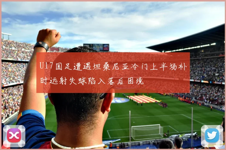 U17国足遭遇坦桑尼亚冷门上半场补时远射失球陷入落后困境