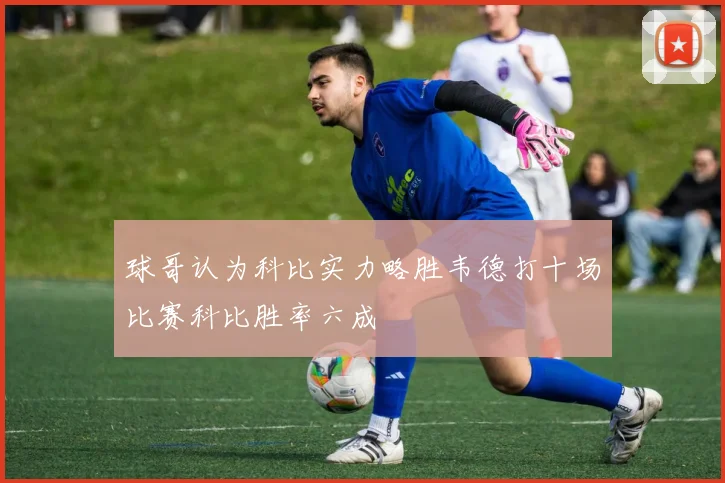 球哥认为科比实力略胜韦德打十场比赛科比胜率六成