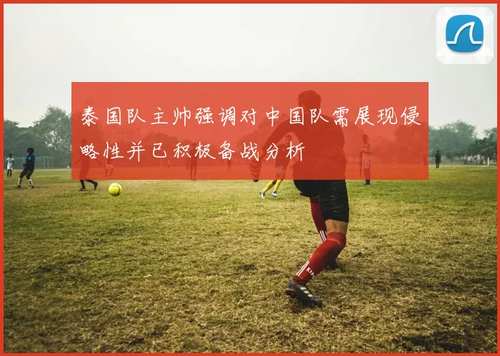 泰国队主帅强调对中国队需展现侵略性并已积极备战分析