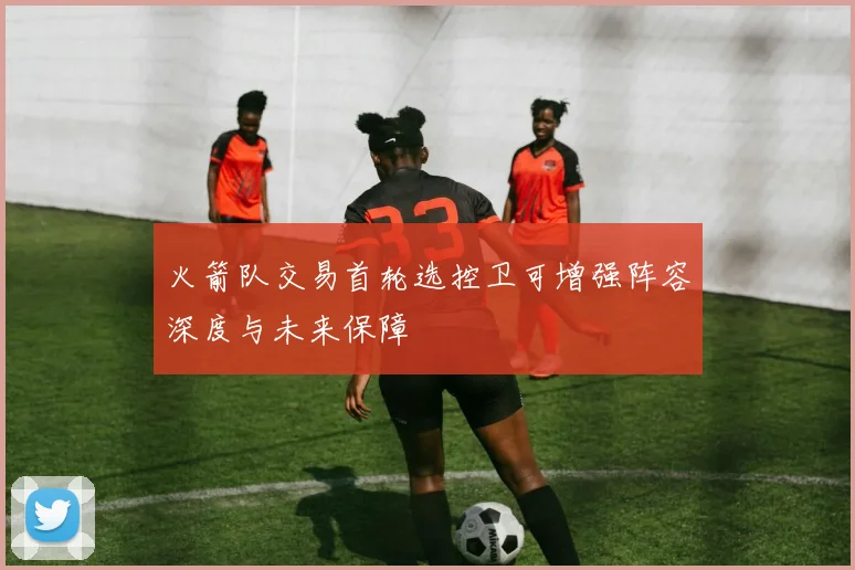火箭队交易首轮选控卫可增强阵容深度与未来保障