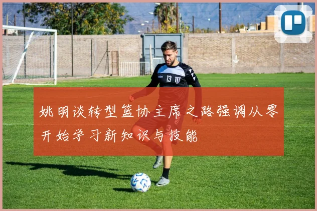 姚明谈转型篮协主席之路强调从零开始学习新知识与技能