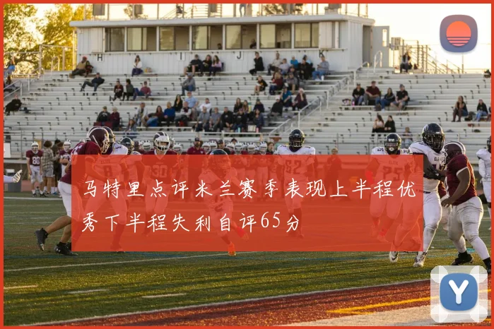 马特里点评米兰赛季表现上半程优秀下半程失利自评65分
