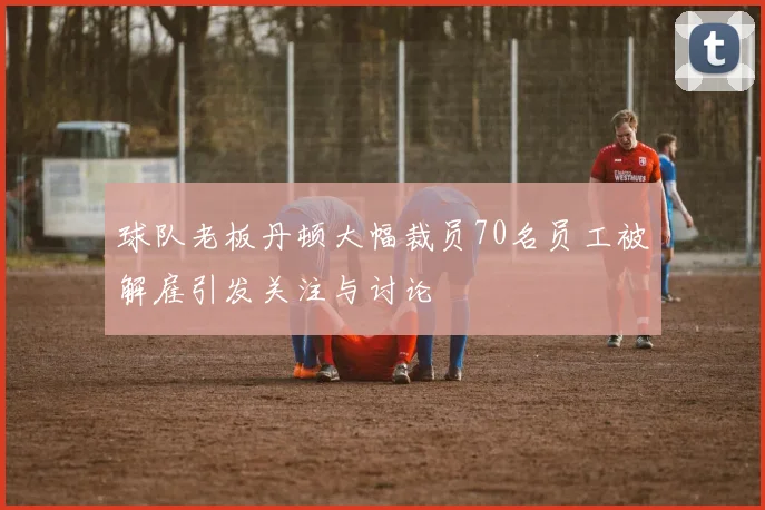 球队老板丹顿大幅裁员70名员工被解雇引发关注与讨论