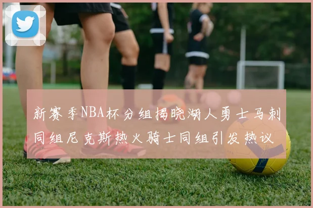 新赛季NBA杯分组揭晓湖人勇士马刺同组尼克斯热火骑士同组引发热议