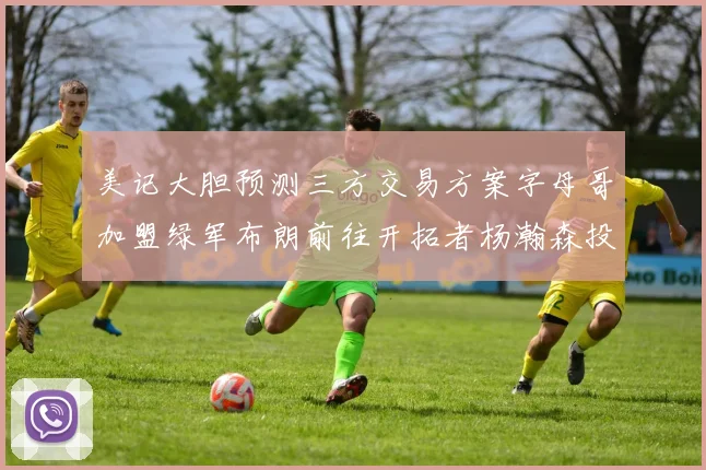 美记大胆预测三方交易方案字母哥加盟绿军布朗前往开拓者杨瀚森投奔雄鹿