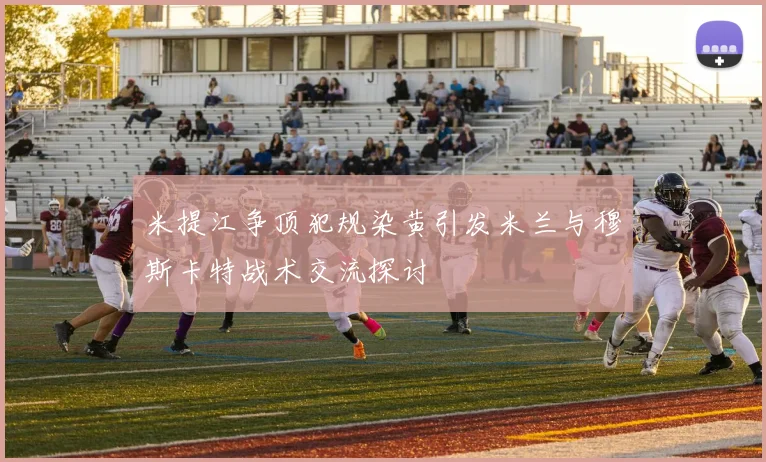米提江争顶犯规染黄引发米兰与穆斯卡特战术交流探讨