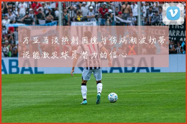 万亚马谈热刺困境与伤病潮波切蒂诺能激发球员潜力的信心