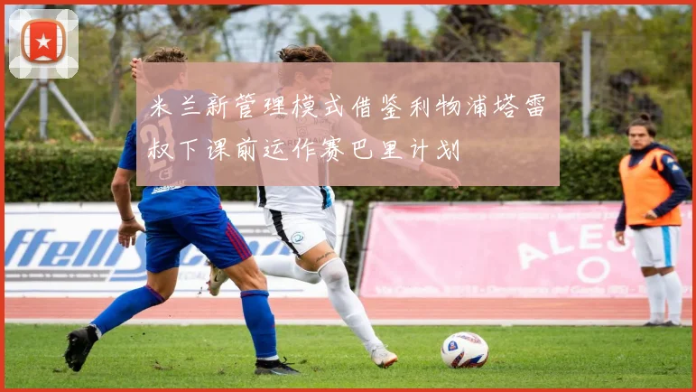 米兰新管理模式借鉴利物浦塔雷囧叔下课前运作赛巴里计划