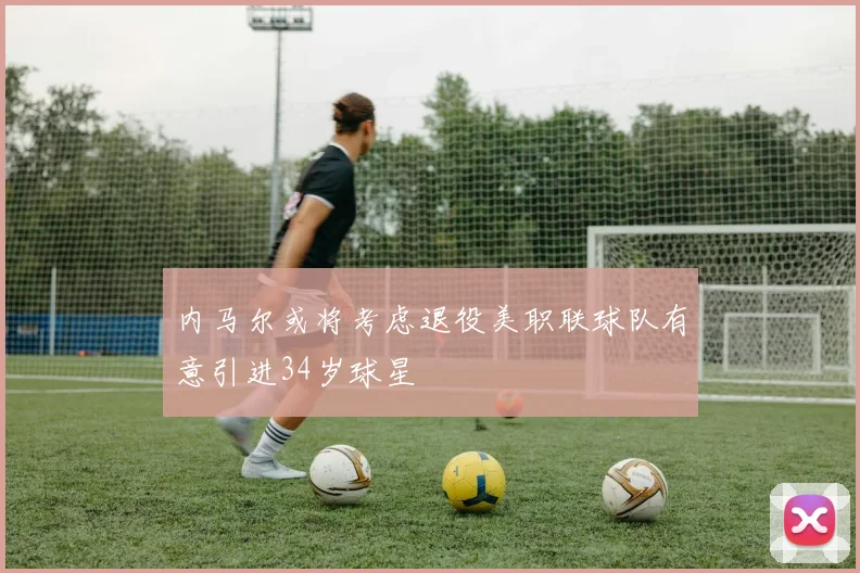 内马尔或将考虑退役美职联球队有意引进34岁球星