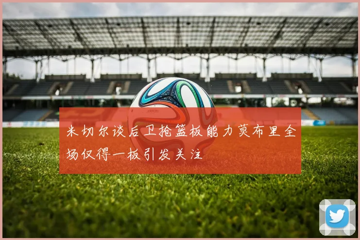 米切尔谈后卫抢篮板能力莫布里全场仅得一板引发关注