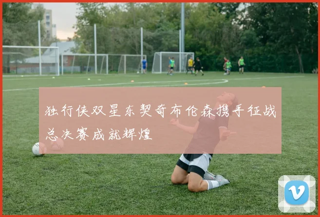 独行侠双星东契奇布伦森携手征战总决赛成就辉煌