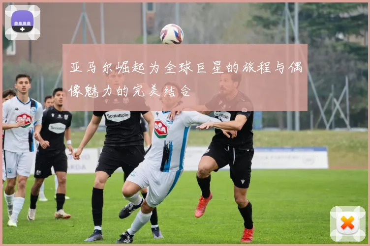 亚马尔崛起为全球巨星的旅程与偶像魅力的完美结合