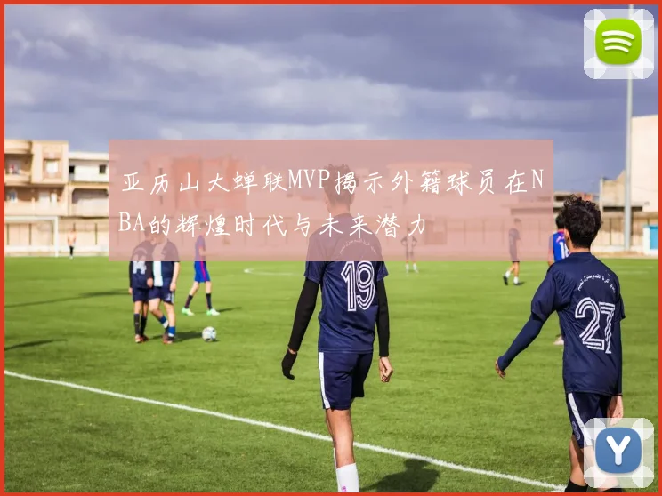 亚历山大蝉联MVP揭示外籍球员在NBA的辉煌时代与未来潜力