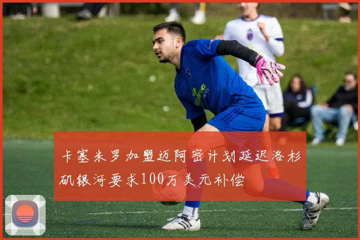 卡塞米罗加盟迈阿密计划延迟洛杉矶银河要求100万美元补偿