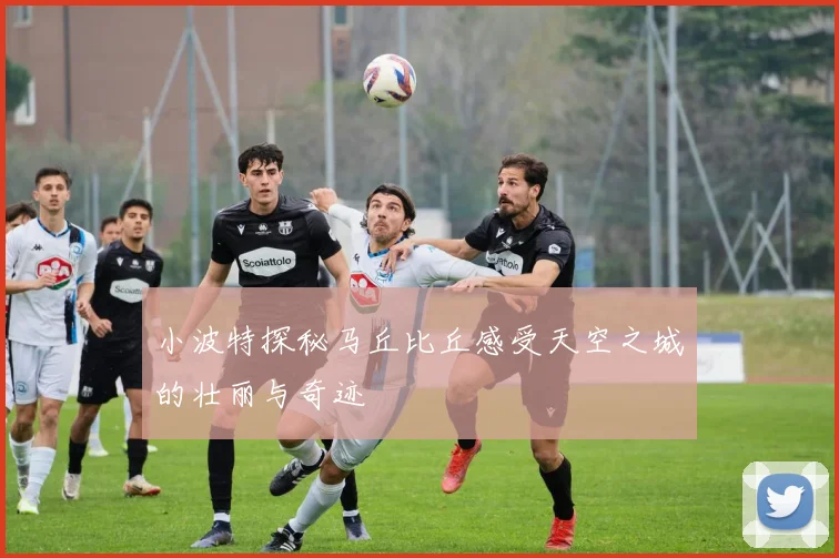 小波特探秘马丘比丘感受天空之城的壮丽与奇迹
