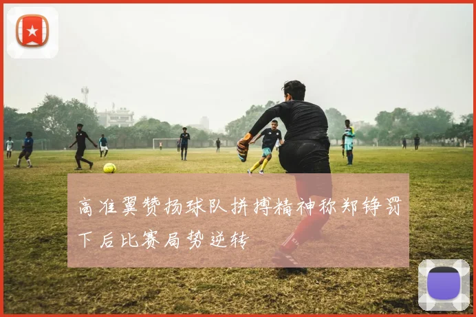 高准翼赞扬球队拼搏精神称郑铮罚下后比赛局势逆转