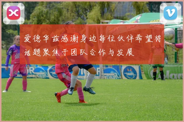 爱德华兹感谢身边每位伙伴希望将话题聚焦于团队合作与发展